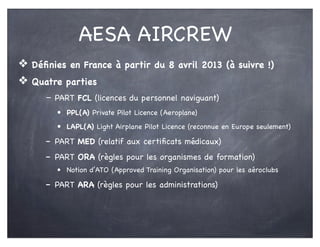 AESA AIRCREW
❖ Déﬁnies en France à partir du 8 avril 2013 (à suivre !)
❖ Quatre parties
- PART FCL (licences du personnel naviguant)
• PPL(A) Private Pilot Licence (Aeroplane)
• LAPL(A) Light Airplane Pilot Licence (reconnue en Europe seulement)
- PART MED (relatif aux certiﬁcats médicaux)
- PART ORA (règles pour les organismes de formation)
• Notion d’ATO (Approved Training Organisation) pour les aéroclubs
- PART ARA (règles pour les administrations)
 