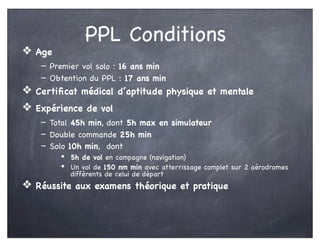 PPL Conditions
❖ Age
- Premier vol solo : 16 ans min
- Obtention du PPL : 17 ans min
❖ Certiﬁcat médical d’aptitude physique et mentale
❖ Expérience de vol
- Total 45h min, dont 5h max en simulateur
- Double commande 25h min
- Solo 10h min, dont
• 5h de vol en campagne (navigation)
• Un vol de 150 nm min avec atterrissage complet sur 2 aérodromes
différents de celui de départ
❖ Réussite aux examens théorique et pratique
 