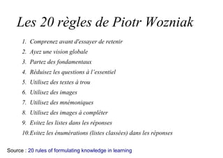 Les 20 règles de Piotr Wozniak
1. Comprenez avant d'essayer de retenir
2. Ayez une vision globale
3. Partez des fondamentaux
4. Réduisez les questions à l’essentiel
5. Utilisez des textes à trou
6. Utilisez des images
7. Utilisez des mnémoniques
8. Utilisez des images à compléter
9. Evitez les listes dans les réponses
10.Evitez les énumérations (listes classées) dans les réponses
Source : 20 rules of formulating knowledge in learning
 