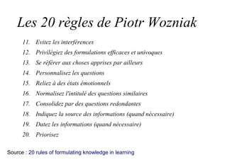 Les 20 règles de Piotr Wozniak
11. Evitez les interférences
12. Privilégiez des formulations efficaces et univoques
13. Se référer aux choses apprises par ailleurs
14. Personnalisez les questions
15. Reliez à des états émotionnels
16. Normalisez l'intitulé des questions similaires
17. Consolidez par des questions redondantes
18. Indiquez la source des informations (quand nécessaire)
19. Datez les informations (quand nécessaire)
20. Priorisez
Source : 20 rules of formulating knowledge in learning
 