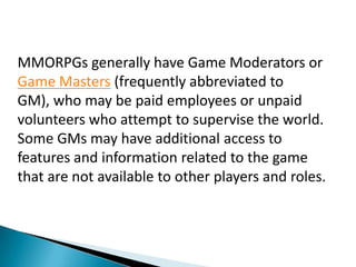 MMORPGs generally have Game Moderators or
Game Masters (frequently abbreviated to
GM), who may be paid employees or unpaid
volunteers who attempt to supervise the world.
Some GMs may have additional access to
features and information related to the game
that are not available to other players and roles.
 