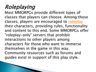 Roleplaying
Most MMORPGs provide different types of
classes that players can choose. Among those
classes, players are encouraged to roleplay
their characters, providing rules, functionality
and content to this end. Some MMORPGs offer
"roleplay-only" servers that prohibit
interactions to other players among
characters for those who want to immerse
themselves in the game in this way.
Community resources such as forums and
guides exist in support of this play style.
 