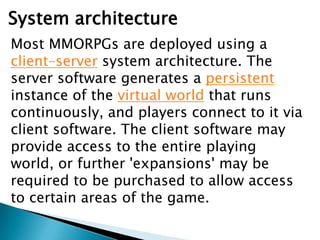 System architecture
Most MMORPGs are deployed using a
client–server system architecture. The
server software generates a persistent
instance of the virtual world that runs
continuously, and players connect to it via
client software. The client software may
provide access to the entire playing
world, or further 'expansions' may be
required to be purchased to allow access
to certain areas of the game.
 