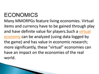 ECONOMICS
Many MMORPGs feature living economies. Virtual
items and currency have to be gained through play
and have definite value for players.Such a virtual
economy can be analyzed (using data logged by
the game) and has value in economic research;
more significantly, these "virtual" economies can
have an impact on the economies of the real
world.
 