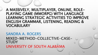 A MASSIVELY, MULTIPLAYER, ONLINE, ROLE-
PLAYING GAME (MMORPG) WITH LANGUAGE
LEARNING STRATEGIC ACTIVITIES TO IMPROVE
ENGLISH GRAMMAR, LISTENING, READING &
VOCABULARY
SANDRA A. ROGERS
MIXED-METHOD-COLLECTIVE-CASE-
STUDY
UNIVERSITY OF SOUTH ALABAMA
 