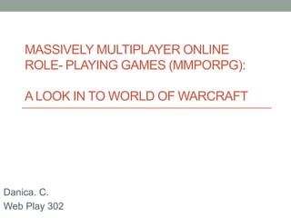 MASSIVELY MULTIPLAYER ONLINE
ROLE- PLAYING GAMES (MMPORPG):
A LOOK IN TO WORLD OF WARCRAFT
Danica. C.
Web Play 302
 