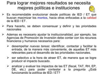 P ara lograr mejores resultados se necesita mejores políticas e instituciones Es recomendable evolucionar desde políticas de IED / ET que buscan maximizar los  montos , hacia otras enfocadas a la  calidad  de la IED / ET  .  Para hacerlo, se deben consensuar y   definir y las prioridades nacionales Ademas es necesario ajustar la institucionalidad, por ejemplo, las Agencias de Promoción de Inversión debe contar con los recursos financieros y humanos necesarios para: desempeñar  nuevas tareas : identificar, contactar y facilitar la entrada, de la manera más conveniente, de aquellas ET más relevantes para el desarrollo de las prioridades nacionales. ser selectivo a la hora de atraer ET, de manera que se logre producir el impacto buscado. analizar y evaluar los impactos de las ET (fiscal, TAT, RH, EP, DE, etc.) para poder contestar a la pregunta ¿Está funcionando la política de IED / ET?  