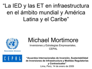 “ La IED y las ET en infraestructura en el ámbito mundial y América Latina y el Caribe” Michael Mortimore Inversiones y Estrategias Empresariales,  CEPAL “ Acuerdos Internacionales de Inversión, Sustentabilidad de Inversiones de Infraestructura y Medidas Regulatorias y Contractuales” Lima ,  Per ú, 14 de enero de 2009 