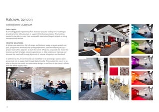 Halcrow, London
43 BROOK GREEN: 126,000 SQ.FT.

CHALLENGES:
As a leading global engineering firm, Halcrow was also looking for a building to
provide a better infrastructure to support their business teams. This building
needed to be able to meet their sustainable operational targets as well as being
innovative and flexible.

CREATIVE SOLUTIONS:
M Moser was appointed for full design and delivery based on a pre-agreed cost
plan, programme deadlines and quality expectation. We immediately set up a
project team office adjacent to both the client office and proposed site. From this
location we held strategic planning workshops to fully understand Halcrow and
discover the user brief through a process of intense integration and feedback.

In addition to this, the entire site was modelled in 3D and design options were
presented, not on paper, but through digital media. This enabled the client to be
able to discuss the model and alternative designs in real time in the client’s offices,
with the whole supply chain.




12
 