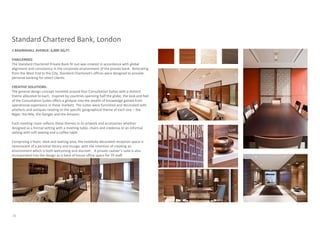 Standard Chartered Bank, London
1 BASINGHALL AVENUE: 6,000 SQ.FT.

CHALLENGES:
The Standard Chartered Private Bank fit-out was created in accordance with global
alignment and consistency in the corporate environment of the private bank. Relocating
from the West End to the City, Standard Chartered’s offices were designed to provide
personal banking for select clients.

CREATIVE SOLUTIONS:
The general design concept revolved around four Consultation Suites with a distinct
theme allocated to each. Inspired by countries spanning half the globe, the look and feel
of the Consultation Suites offers a glimpse into the wealth of knowledge gained from
operational experience in these markets. The suites were furnished and decorated with
artefacts and antiques relating to the specific geographical theme of each one – the
Niger, the Nile, the Ganges and the Amazon.

Each meeting room reflects these themes in its artwork and accessories whether
designed as a formal setting with a meeting table, chairs and credenza or an informal
setting with soft seating and a coffee table.

Comprising a foyer, desk and waiting area, the tastefully decorated reception space is
reminiscent of a personal library and lounge, with the intention of creating an
environment which is both welcoming and discreet. A private cashier’s suite is also
incorporated into the design as is back of house office space for 70 staff.




26
 