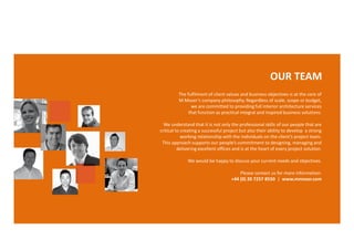 OUR TEAM
         The fulfilment of client values and business objectives is at the core of
         M Moser’s company philosophy. Regardless of scale, scope or budget,
               we are committed to providing full interior architecture services
              that function as practical integral and inspired business solutions.

  We understand that it is not only the professional skills of our people that are
critical to creating a successful project but also their ability to develop a strong
            working relationship with the individuals on the client’s project team.
 This approach supports our people’s commitment to designing, managing and
          delivering excellent offices and is at the heart of every project solution.

              We would be happy to discuss your current needs and objectives.

                                         Please contact us for more information:
                                     +44 (0) 20 7257 8550 | www.mmoser.com
 