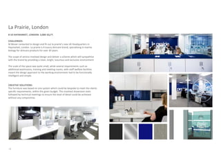 La Prairie, London
8-10 HAYMARKET, LONDON: 3,000 SQ.FT.

CHALLENGES:
M Moser contacted to design and fit out la prairie’s new UK Headquarters in
Haymarket, London. La prairie is A luxury skincare brand, specialising in marine
biology for skincare products for over 30 years.

The scope of service involved design and deliver a scheme which will sympathize
with the brand by providing a clean, bright, luxurious and exclusive environment.

The scale of the space was quite small, while several requirements such as
additional washrooms, training and meeting rooms, with staff welfare facilities
meant the design approach to the working environment had to be functionally
intelligent and simple.


CREATIVE SOLUTIONS:
The furniture was based on one system which could be bespoke to meet the clients
specific requirements, within the given budget. This involved showroom visits
followed by technical meetings to ensure the level of detail could be achieved
without any compromise.




32
 