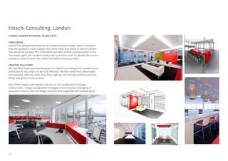 Hitachi Consulting, London
2 MORE LONDON RIVERSIDE: 10,300 SQ.FT.

CHALLENGES:
Hitachi Consulting hired M Moser to initially provide strategic advice, looking at
how the workplace could support their work styles and where in Central London,
they should be located. This information was then further communicated to the
real estate agent who worked closely with us and the client to identify the correct
locations, suited to their own clients and staff commuting needs.

CREATIVE SOLUTIONS:
We identified seven key business goals for Hitachi Consulting which needed to be
addressed for the project to be truly effective. We then took those deliverables
and explored, with the client, how they might be met through building selection,
design and good communication.

Once these targets were agreed, we set out on a programme of design
collaboration, change management strategies and conceptual envisaging of
solutions to ensure that the design solutions fully supported the business goals.




16
 