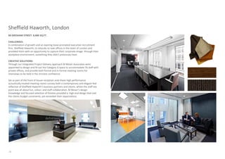 Sheffield Haworth, London
60 GRESHAM STREET: 8,400 SQ.FT.

CHALLENGES:
A combination of growth and an expiring lease prompted executive recruitment
firm, Sheffield Haworth, to relocate to new offices in the heart of London and
provided them with an opportunity to capture their corporate image through their
workplace environment, something they didn’t previously have.

CREATIVE SOLUTIONS:
Through our Integrated Project Delivery approach M Moser Associates were
appointed to design and fit out the Category A space to accommodate 76 staff with
private offices, and provide both formal and in-formal meeting rooms for
interviews to be held in the strictest confidence.

Set as part of the front of house reception area these high performance
acoustically treated meeting rooms convey both a contemporary and elegant feel
reflective of Sheffield Haworth’s business partners and clients, whilst the staff tea
point was all about fun, colour, and staff collaboration. M Moser’s design
knowledge and focused selection of finishes provided a high end design that met
the clients budget constraints, yet exceeded their expectations.




20
 