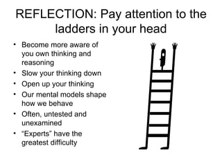 REFLECTION: Pay attention to the ladders in your head Become more aware of you own thinking and reasoning Slow your thinking down Open up your thinking Our mental models shape how we behave Often, untested and unexamined “ Experts” have the greatest difficulty 