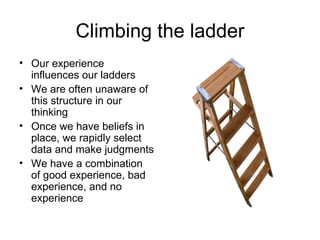 Climbing the ladder Our experience influences our ladders We are often unaware of this structure in our thinking Once we have beliefs in place, we rapidly select data and make judgments We have a combination of good experience, bad experience, and no experience 