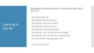 Learning to
Say No
Managing multiple priorities is in large part learning to
say “no” …
 No might not be “no”
 No might be “not me, but him”
 No might be “not now, but later”
 No might be “not me, but you”
 No might be “yes, if you help me”
 No might be “yes, if it’s OK with my manager”
 No might be “yes”, but “no” for something else
 And sometimes, no simply means “no”
… while acting cooperatively.
 