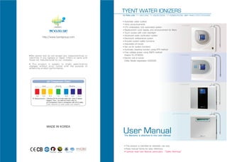 TYENT WATER IONIZERS
                            For Rettin units: TY-2507/2505, TY-2507W/2505W, TY-2509BS/2507BS, MMP-9090T/7070T/7070/5050

                            ■ Automatic water outflow
                            ■ Voice announcements                                             TY-2507/2505
                            ■ CPU embedded, fully automated system

                            ■ Replacement cycle display and announcement for filters

                            ■ Touch screen with color backlight

                            ■ Advanced water purification system
http://www.tyentgroup.com   ■ Electrolytic antibacterial system

                            ■ Includes system safety functions

                            ■ Adjustable pH levels

                            ■ Set-up for system functions

                            ■ Automatic cleaning function using RTR method

                            ■ Free voltage power using SMPS method


                              (Patent 10-0714055)                                          TY-2507W/2505W

                            ■ Electric cell of ionizer


                              (Utility Model registration 0432220)




                                                                                         TY-2509BS/2505BS




                                                                                 MMP-9090T/7070T/7070/5050




   MADE IN KOREA
                            User Manual
                                The Warranty is attached to this User Manual



                                ■ This product is intended for domestic use only.
                                ■ Keep manual handy for easy reference.
     KOREA INTELLECTUAL         ■ Carefully read User Manual, particularly “Safety Warnings”
       PROPERTY OFFICE
 
