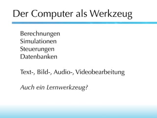 Der Computer als Werkzeug
Berechnungen
Simulationen
Steuerungen
Datenbanken
Text-, Bild-, Audio-, Videobearbeitung
Auch ein Lernwerkzeug?

 