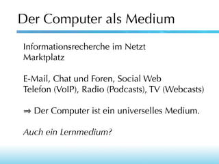 Der Computer als Medium
Informationsrecherche im Netzt
Marktplatz
E-Mail, Chat und Foren, Social Web
Telefon (VoIP), Radio (Podcasts), TV (Webcasts)
Der Computer ist ein universelles Medium.
Auch ein Lernmedium?

 