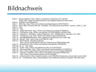 Bildnachweis
Folie 4 - Doug Engelbart: http://ﬂickr.com/photos/nilsohman/511128120/
Audio: http://www.invisiblerevolution.net/engelbart/glossary/index.html
Folie 6 - Engelbart und Mitarbeiter
Folie 7 - Alan Kay: http://ﬂickr.com/photos/jeanbaptisteparis/3097764055/
Folie 8 - Xerox Alto, Christian Wurster: Computer. Eine Illustrierte Geschichte. Taschen, 2002, S. 228
Folie 9 - Film
Folie 10 - Film
Folie 12 - Apple Macintosh: http://ﬂickr.com/photos/luxuryluke/73908545/
Folie 14 - Ted Nelson: http://ﬂickr.com/photos/25705032@N02/2422831206/
Folie 15 - Hypertext: Ted Nelson: Literary Machines. 93.1. Mindful Press, Sausalito, CA, 1981.
Folie 16 - Tim Berners-Lee: http://ﬂickr.com/photos/f7oor/405046410/
Folie 17 - WorldWideWeb Browser: http://www.w3.org/MarkUp/tims_editor.jpg
Folie 18 - Mosaic: http://docs.rinet.ru/uHTML/f2-9.gif
Folie 23 - Bill Verplank: Interaktionsdesign:
http://ccrma.stanford.edu/courses/250a/lectures/IDSketchbok.pdf
Folie 25 - Schreibtisch: http://ﬂickr.com/photos/bombardier/44428620/
Folie 26, 30, 31 - Der Autor
Folie 27 - Surfer: http://ﬂickr.com/photos/tk_ﬁve_0/1310759230/
Folie 28 - Datenautobahn: http://ﬂickr.com/photos/gammateilchen/433560321/
Folie 29 - Paris: http://www.fotocommunity.de/pc/pc/cat/575/display/5805058
Folie 35 - Hammer, Telephon: http://ﬂickr.com/photos/scoobay/299465324/
http://ﬂickr.com/photos/juliensart/2554393480/
Folie 41 - Conversations: http://www.briansolis.com/2008/08/introducing-conversation-prism.html
Folie 43, 44 - ComputerLib: http://www.digibarn.com/collections/books/computer-lib/index.html

 