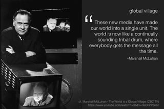 global village
These new media have made
our world into a single unit. The
world is now like a continually
sounding tribal drum, where
everybody gets the message all
the time.
–Marshall McLuhan
cf. Marshall McLuhan - The World is a Global Village (CBC TV) 
https://www.youtube.com/watch?t=96&v=HeDnPP6ntic
“
 
