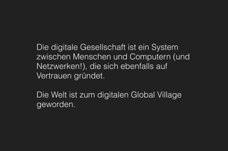Die digitale Gesellschaft ist ein System
zwischen Menschen und Computern (und
Netzwerken!), die sich ebenfalls auf
Vertrauen gründet.
Die Welt ist zum digitalen Global Village
geworden.
 