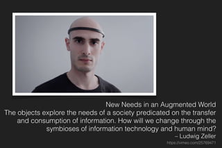 New Needs in an Augmented World
The objects explore the needs of a society predicated on the transfer
and consumption of information. How will we change through the
symbioses of information technology and human mind?
– Ludwig Zeller
https://vimeo.com/25769471
 