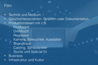 Film
• Technik und Medium
• Geschichtenerzählen: Spielﬁlm oder Dokumentation
• Produktionsteam mit z.B.
- Produzent
- Drehbuch
- Regisseur
- Kamera, Beleuchter, Ausstatter
- Soundtrack
- Casting, Schauspieler
- Stunts und Special f/x
• Business
• Infrastruktur und Kultur
 