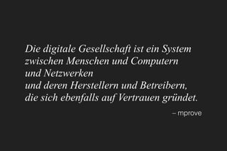 Die digitale Gesellschaft ist ein System 
zwischen Menschen und Computern 
und Netzwerken 
und deren Herstellern und Betreibern, 
die sich ebenfalls auf Vertrauen gründet.
– mprove
 