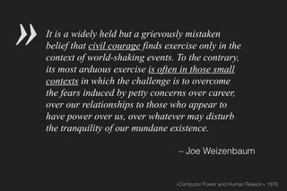 It is a widely held but a grievously mistaken
belief that civil courage finds exercise only in the
context of world-shaking events. To the contrary,
its most arduous exercise is often in those small
contexts in which the challenge is to overcome
the fears induced by petty concerns over career,
over our relationships to those who appear to
have power over us, over whatever may disturb
the tranquility of our mundane existence.
– Joe Weizenbaum
»Computer Power and Human Reason« 1976
»
 