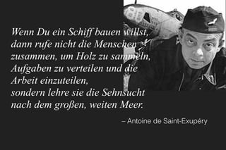 Wenn Du ein Schiff bauen willst,
dann rufe nicht die Menschen
zusammen, um Holz zu sammeln,
Aufgaben zu verteilen und die
Arbeit einzuteilen,
sondern lehre sie die Sehnsucht
nach dem großen, weiten Meer.
– Antoine de Saint-Exupéry
 
