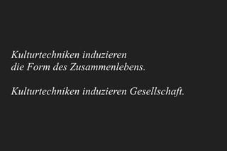 Kulturtechniken induzieren 
die Form des Zusammenlebens.
Kulturtechniken induzieren Gesellschaft.
 