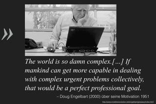»
– Doug Engelbart (2000) über seine Motivation 1951
The world is so damn complex.[…] If
mankind can get more capable in dealing
with complex urgent problems collectively,
that would be a perfect professional goal.
http://www.invisiblerevolution.net/engelbart/glossary/index.html
 