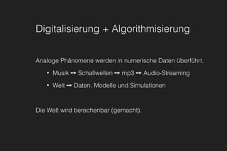 Digitalisierung + Algorithmisierung
Analoge Phänomene werden in numerische Daten überführt.
• Musik ➙ Schallwellen ➙ mp3 ➙ Audio-Streaming
• Welt ➙ Daten, Modelle und Simulationen
Die Welt wird berechenbar (gemacht).
 
