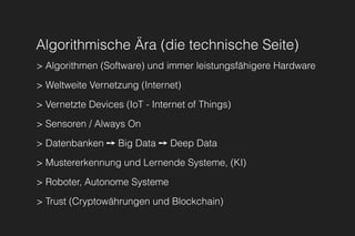 Algorithmische Ära (die technische Seite)
> Algorithmen (Software) und immer leistungsfähigere Hardware
> Weltweite Vernetzung (Internet)
> Vernetzte Devices (IoT - Internet of Things)
> Sensoren / Always On
> Datenbanken ➙ Big Data ➙ Deep Data
> Mustererkennung und Lernende Systeme, (KI)
> Roboter, Autonome Systeme
> Trust (Cryptowährungen und Blockchain)
 