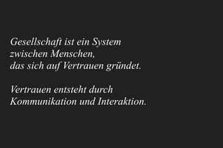 Gesellschaft ist ein System 
zwischen Menschen, 
das sich auf Vertrauen gründet.
Vertrauen entsteht durch
Kommunikation und Interaktion.
 
