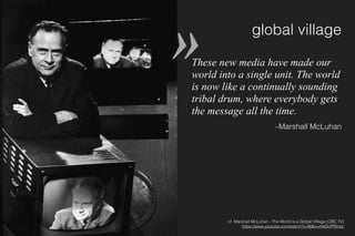 global village
These new media have made our
world into a single unit. The world
is now like a continually sounding
tribal drum, where everybody gets
the message all the time.
–Marshall McLuhan
cf. Marshall McLuhan - The World is a Global Village (CBC TV) 
https://www.youtube.com/watch?t=96&v=HeDnPP6ntic
»
 