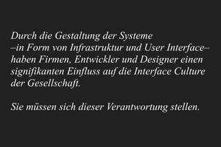 Durch die Gestaltung der Systeme 
–in Form von Infrastruktur und User Interface–
haben Firmen, Entwickler und Designer einen
signifikanten Einfluss auf die Interface Culture
der Gesellschaft.
Sie müssen sich dieser Verantwortung stellen.
 
