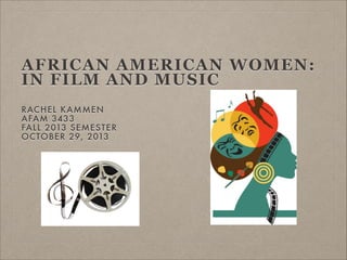 AFRICAN AMERICAN WOMEN:
IN FILM AND MUSIC
RAC HEL KAMMEN
AFAM 3433
FALL 2013 SEMESTER
OCTOBER 29, 2013

 