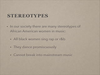 STEREOTYPES
•

In our society there are many stereotypes of
African American women in music:
•

All black women sing rap o...
