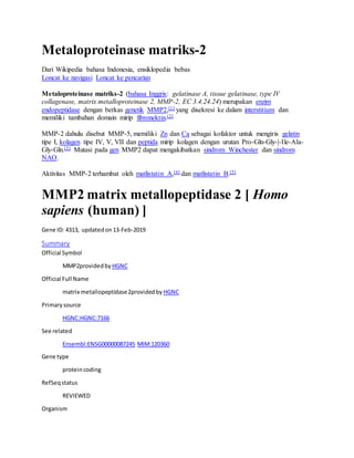 Metaloproteinase matriks-2
Dari Wikipedia bahasa Indonesia, ensiklopedia bebas
Loncat ke navigasi Loncat ke pencarian
Metaloproteinase matriks-2 (bahasa Inggris: gelatinase A, tissue gelatinase, type IV
collagenase, matrix metalloproteinase 2, MMP-2, EC 3.4.24.24) merupakan enzim
endopeptidase dengan berkas genetik MMP2,[1] yang disekresi ke dalam interstitium dan
memiliki tambahan domain mirip fibronektin.[2]
MMP-2 dahulu disebut MMP-5, memiliki Zn dan Ca sebagai kofaktor untuk mengiris gelatin
tipe I, kolagen tipe IV, V, VII dan peptida mirip kolagen dengan urutan Pro-Gln-Gly-|-Ile-Ala-
Gly-Gln.[3] Mutasi pada gen MMP2 dapat mengakibatkan sindrom Winchester dan sindrom
NAO.
Aktivitas MMP-2 terhambat oleh matlistatin A,[4] dan matlistatin B.[5]
MMP2 matrix metallopeptidase 2 [ Homo
sapiens (human) ]
Gene ID: 4313, updatedon13-Feb-2019
Summary
Official Symbol
MMP2providedby HGNC
Official Full Name
matrix metallopeptidase2providedby HGNC
Primarysource
HGNC:HGNC:7166
See related
Ensembl:ENSG00000087245 MIM:120360
Gene type
proteincoding
RefSeqstatus
REVIEWED
Organism
 