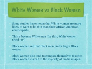 White Women vs Black Women
Some studies have shown that White women are more
likely to want to be thin than their African American
counterparts.
This is because White men like thin, White women
(Reel 325)
Black women see that Black men prefer larger Black
women.
Black women also tend to compare themselves to other
Black women instead of the majority of media images.

 