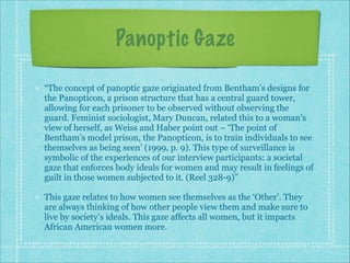 Panoptic Gaze
“The concept of panoptic gaze originated from Bentham’s designs for
the Panopticon, a prison structure that has a central guard tower,
allowing for each prisoner to be observed without observing the
guard. Feminist sociologist, Mary Duncan, related this to a woman’s
view of herself, as Weiss and Haber point out – ‘The point of
Bentham’s model prison, the Panopticon, is to train individuals to see
themselves as being seen’ (1999, p. 9). This type of surveillance is
symbolic of the experiences of our interview participants: a societal
gaze that enforces body ideals for women and may result in feelings of
guilt in those women subjected to it. (Reel 328-9)”
This gaze relates to how women see themselves as the ‘Other’. They
are always thinking of how other people view them and make sure to
live by society’s ideals. This gaze affects all women, but it impacts
African American women more.

 