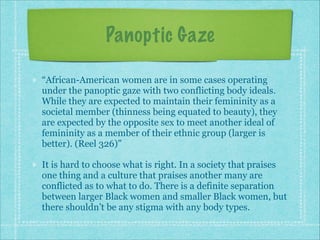 Panoptic Gaze
“African-American women are in some cases operating
under the panoptic gaze with two conflicting body ideals.
While they are expected to maintain their femininity as a
societal member (thinness being equated to beauty), they
are expected by the opposite sex to meet another ideal of
femininity as a member of their ethnic group (larger is
better). (Reel 326)”
It is hard to choose what is right. In a society that praises
one thing and a culture that praises another many are
conflicted as to what to do. There is a definite separation
between larger Black women and smaller Black women, but
there shouldn’t be any stigma with any body types.

 