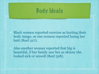 Body Ideals

Black women reported exercise as hurting their
body image, as one women reported losing her
butt (Reel 327).
Also another woman reported that big is
beautiful, if her family saw her as skinny she
looked sick or unwell (Reel 328).

 