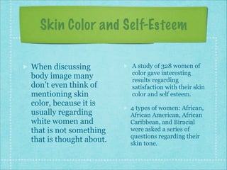 Skin Color and Self-Esteem
When discussing
body image many
don’t even think of
mentioning skin
color, because it is
usually regarding
white women and
that is not something
that is thought about.

A study of 328 women of
color gave interesting
results regarding
satisfaction with their skin
color and self esteem.
4 types of women: African,
African American, African
Caribbean, and Biracial
were asked a series of
questions regarding their
skin tone.

 