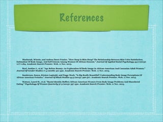 References

Mucherah, Winnie, and Andrea Dawn Frazier. "How Deep Is Skin-Deep? The Relationship Between Skin Color Satisfaction,
Estimation Of Body Image, And Self-Esteem Among Women Of African Descent." Journal Of Applied Social Psychology 43.6 (2013):
1177-1184. Academic Search Premier. Web. 11 Nov. 2013.

!

Reel, Justine J., et al. "Age Before Beauty: An Exploration Of Body Image In African-American And Caucasian Adult Women."
Journal Of Gender Studies 17.4 (2008): 321-330. Academic Search Premier. Web. 11 Nov. 2013.

!

Sanderson, Sonya, Kirsten Lupinski, and Peggy Moch. "Is Big Really Beautiful? Understanding Body Image Perceptions Of
African American Females." Journal Of Black Studies 44.5 (2013): 496-507. Academic Search Premier. Web. 11 Nov. 2013.

!

Watson, Laurel B., et al. "Racial Identity Buffers African American Women From Body Image Problems And Disordered
Eating." Psychology Of Women Quarterly 37.3 (2013): 337-350. Academic Search Premier. Web. 11 Nov. 2013.

 