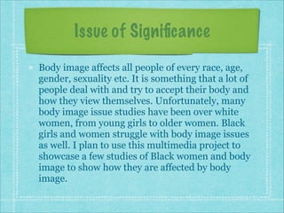 Issue of Signiﬁcance
Body image affects all people of every race, age,
gender, sexuality etc. It is something that a lot of
people deal with and try to accept their body and
how they view themselves. Unfortunately, many
body image issue studies have been over white
women, from young girls to older women. Black
girls and women struggle with body image issues
as well. I plan to use this multimedia project to
showcase a few studies of Black women and body
image to show how they are affected by body
image.

 