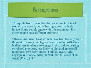 Perceptions
This quote from one of the studies shows how black
women are stereotyped of having a positive body
image. Some people agree with this statement, but
other people have different opinions.
“African American (AA) women have traditionally been
thought to have a much greater satisfaction with their
bodies, less tendency to engage in disor- dered eating
or related practices, less likely to diet and an overall
more posi- tive body image (Fujioka, Ryan, Agle,
Legaspi, & Toohey, 2009; O’Neil, 2003; Parker et al.,
1995) (Reel 332).”

 